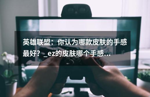 英雄联盟:你认为哪款皮肤的手感最好?_ez的皮肤哪个手感最好-第1张-游戏资讯-龙启网络
