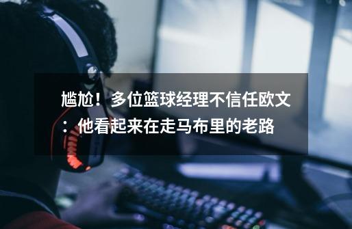 尴尬!多位篮球经理不信任欧文:他看起来在走马布里的老路-第1张-游戏资讯-龙启网络