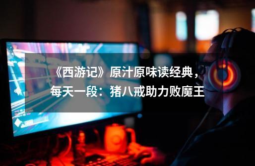《西游记》原汁原味读经典,每天一段:猪八戒助力败魔王-第1张-游戏资讯-龙启网络