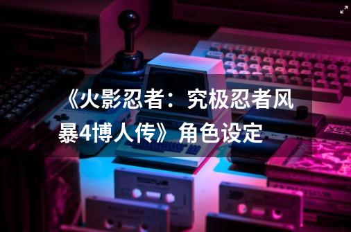 《火影忍者:究极忍者风暴4博人传》角色设定-第1张-游戏资讯-龙启网络
