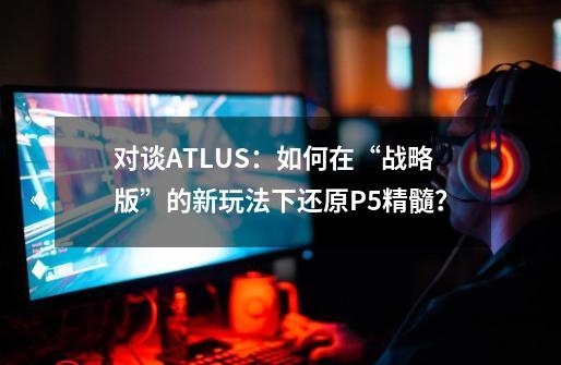 对谈ATLUS:如何在“战略版”的新玩法下还原P5精髓?-第1张-游戏资讯-龙启网络