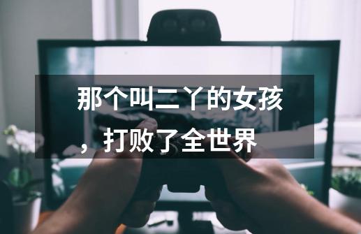 那个叫二丫的女孩,打败了全世界-第1张-游戏资讯-龙启网络