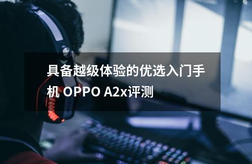 具备越级体验的优选入门手机 OPPO A2x评测-第1张-游戏资讯-龙启网络