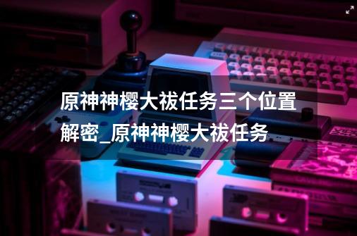 原神神樱大祓任务三个位置解密_原神神樱大祓任务-第1张-游戏资讯-龙启网络