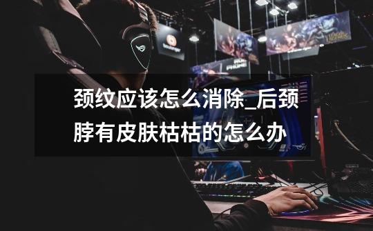 颈纹应该怎么消除_后颈脖有皮肤枯枯的怎么办-第1张-游戏资讯-龙启网络