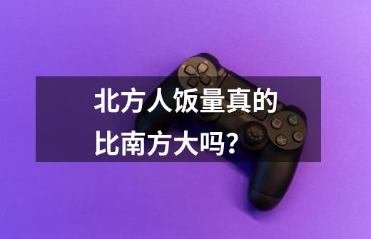 北方人饭量真的比南方大吗?-第1张-游戏资讯-龙启网络