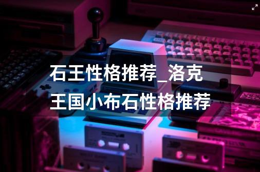 石王性格推荐_洛克王国小布石性格推荐-第1张-游戏资讯-龙启网络