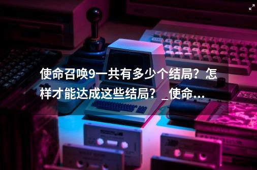 使命召唤9一共有多少个结局?怎样才能达成这些结局?_使命召唤9 完美结局-第1张-游戏资讯-龙启网络