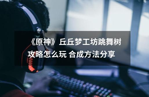 《原神》丘丘梦工坊跳舞树攻略怎么玩 合成方法分享-第1张-游戏资讯-龙启网络