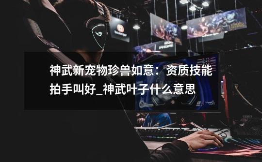 神武新宠物珍兽如意:资质技能拍手叫好_神武叶子什么意思-第1张-游戏资讯-龙启网络