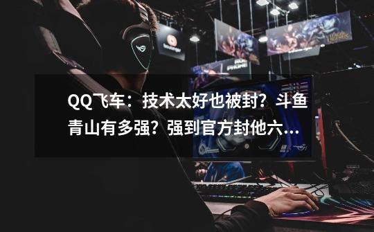 QQ飞车:技术太好也被封?斗鱼青山有多强?强到官方封他六次!-第1张-游戏资讯-龙启网络