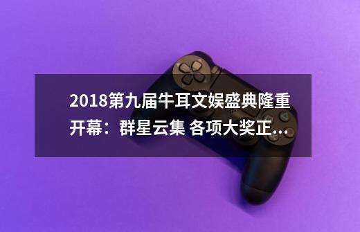 2018第九届牛耳文娱盛典隆重开幕:群星云集 各项大奖正式揭晓-第1张-游戏资讯-龙启网络