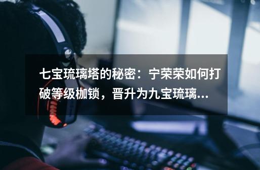 七宝琉璃塔的秘密:宁荣荣如何打破等级枷锁,晋升为九宝琉璃塔-第1张-游戏资讯-龙启网络