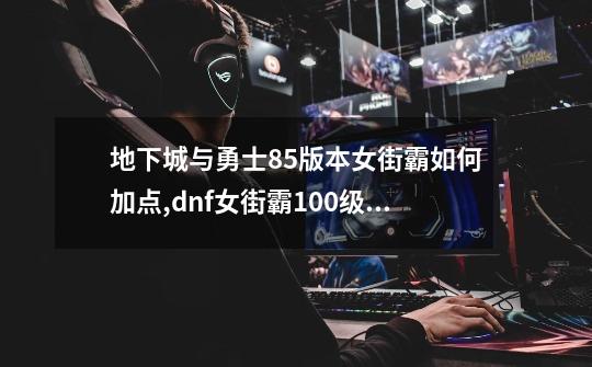 地下城与勇士85版本女街霸如何加点,dnf女街霸100级刷图加点-第1张-游戏资讯-龙启网络