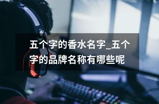 五个字的香水名字_五个字的品牌名称有哪些呢-第1张-游戏资讯-龙启网络