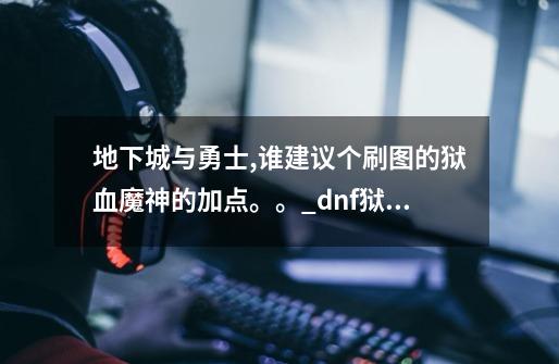地下城与勇士,谁建议个刷图的狱血魔神的加点。。_dnf狱血魔神时装属性-第1张-游戏资讯-龙启网络