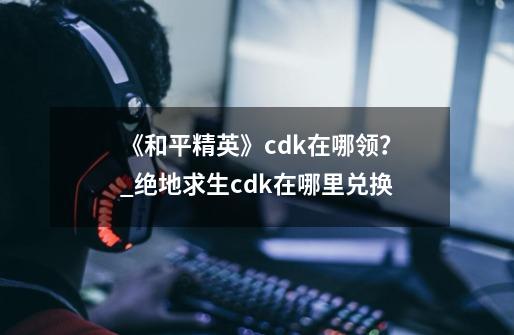 《和平精英》cdk在哪领?_绝地求生cdk在哪里兑换-第1张-游戏资讯-龙启网络