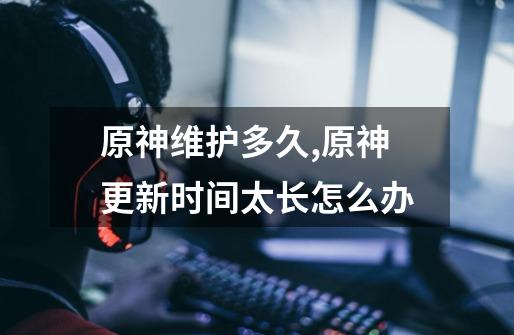 原神维护多久?,原神更新时间太长怎么办-第1张-游戏资讯-龙启网络
