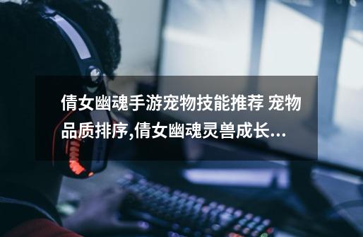 倩女幽魂手游宠物技能推荐 宠物品质排序,倩女幽魂灵兽成长和资质几星好-第1张-游戏资讯-龙启网络