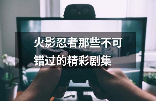 火影忍者那些不可错过的精彩剧集-第1张-游戏资讯-龙启网络