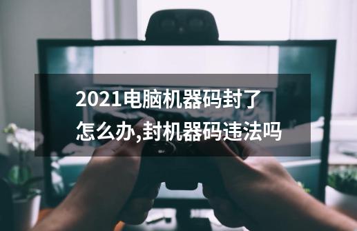 2021电脑机器码封了怎么办,封机器码违法吗-第1张-游戏资讯-龙启网络