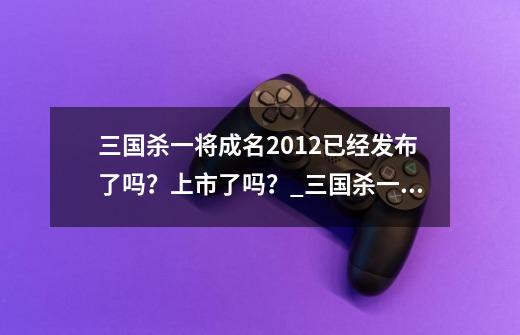 三国杀一将成名2012已经发布了吗?上市了吗?_三国杀一将成名系列有多少武将-第1张-游戏资讯-龙启网络