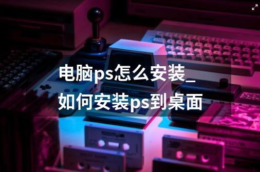 电脑ps怎么安装_如何安装ps到桌面-第1张-游戏资讯-龙启网络