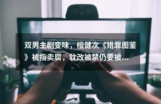 双男主剧变味，檀健次《猎罪图鉴》被指卖腐，耽改被禁仍要被蹭-第1张-游戏资讯-龙启网络