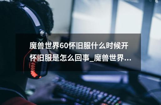魔兽世界60怀旧服什么时候开 怀旧服是怎么回事_魔兽世界什么时候开60级-第1张-游戏资讯-龙启网络