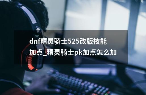 dnf精灵骑士525改版技能加点_精灵骑士pk加点怎么加-第1张-游戏资讯-龙启网络