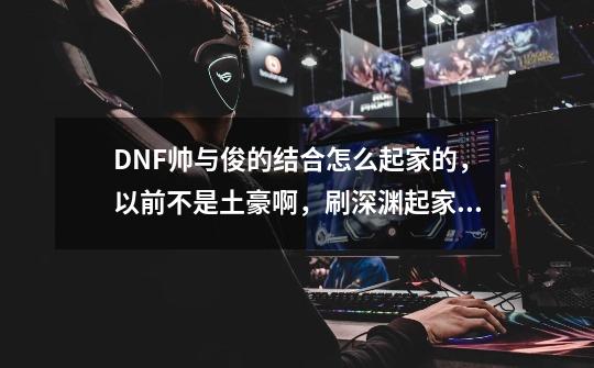 DNF帅与俊的结合怎么起家的，以前不是土豪啊，刷深渊起家的吗.,地下城与勇士帅与俊的结合-第1张-游戏资讯-龙启网络