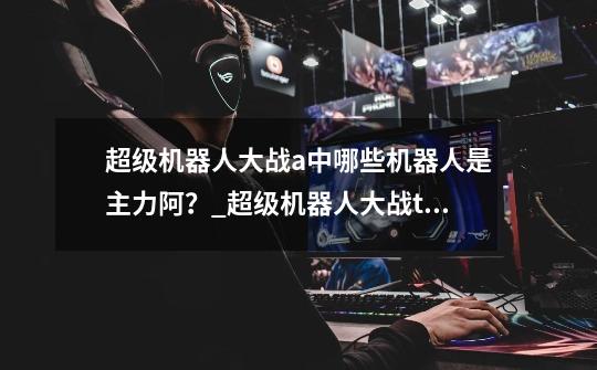 超级机器人大战a中哪些机器人是主力阿?_超级机器人大战t多蒙合体技-第1张-游戏资讯-龙启网络