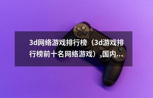 3d网络游戏排行榜(3d游戏排行榜前十名网络游戏),国内网络游戏排行榜-第1张-游戏资讯-龙启网络