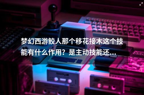 梦幻西游鲛人那个移花接木这个技能有什么作用？是主动技能还是被动的？,梦幻西游这个技能有点强-第1张-游戏资讯-龙启网络