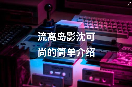 流离岛影沈可尚的简单介绍-第1张-游戏资讯-龙启网络