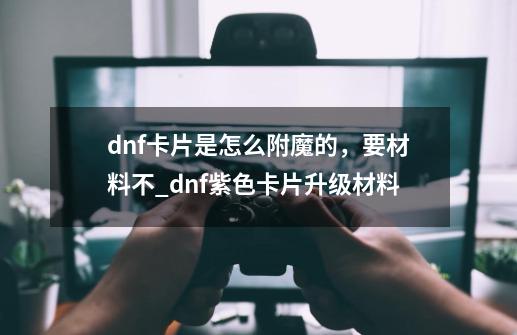 dnf卡片是怎么附魔的,要材料不_dnf紫色卡片升级材料-第1张-游戏资讯-龙启网络