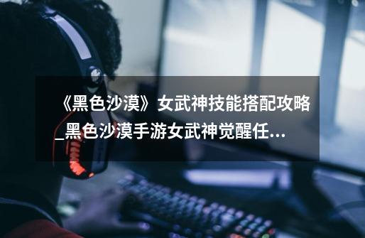 《黑色沙漠》女武神技能搭配攻略_黑色沙漠手游女武神觉醒任务-第1张-游戏资讯-龙启网络