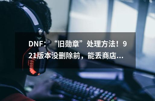 DNF:“旧勋章”处理方法!9.21版本没删除前,能丢商店换金币-第1张-游戏资讯-龙启网络
