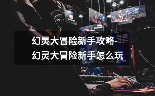 幻灵大冒险新手攻略-幻灵大冒险新手怎么玩-第1张-游戏资讯-龙启网络