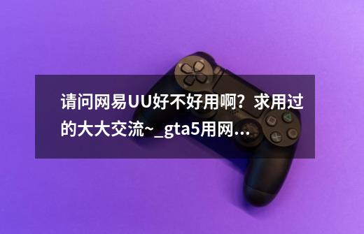 请问网易UU好不好用啊?求用过的大大交流~_gta5用网易悠悠会封号么-第1张-游戏资讯-龙启网络