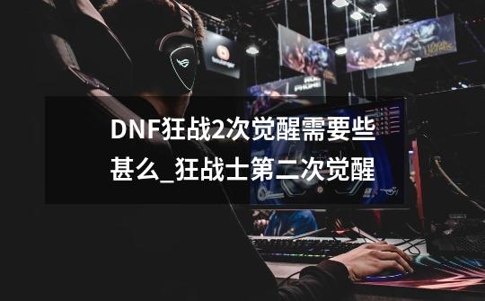 DNF狂战2次觉醒需要些甚么_狂战士第二次觉醒-第1张-游戏资讯-龙启网络
