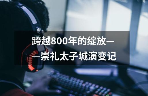 跨越800年的绽放——崇礼太子城演变记-第1张-游戏资讯-龙启网络