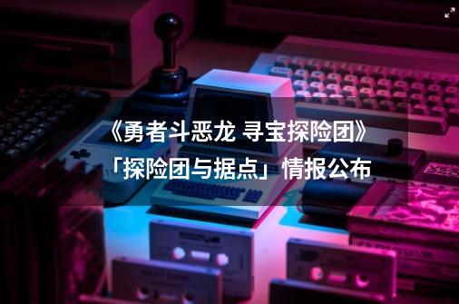 《勇者斗恶龙 寻宝探险团》「探险团与据点」情报公布-第1张-游戏资讯-龙启网络