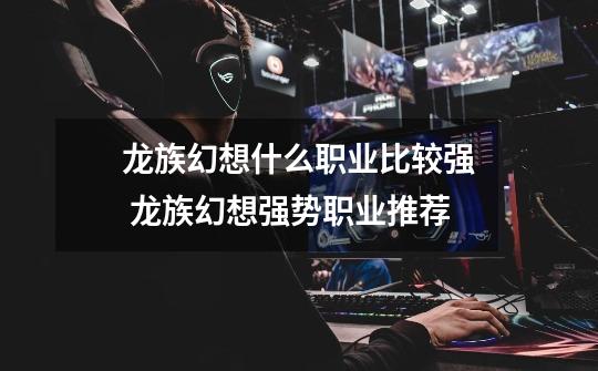 龙族幻想什么职业比较强 龙族幻想强势职业推荐-第1张-游戏资讯-龙启网络