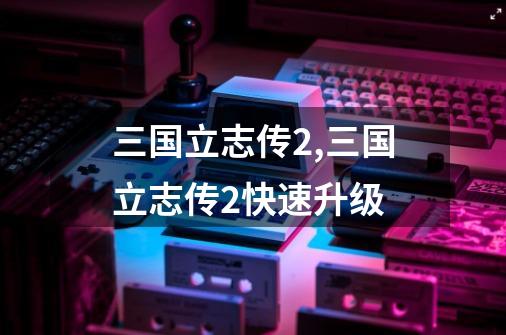 三国立志传2,三国立志传2快速升级-第1张-游戏资讯-龙启网络