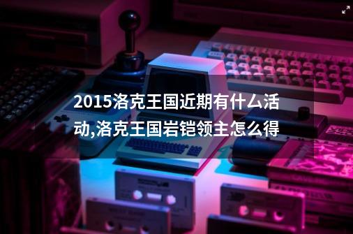 2015洛克王国近期有什厶活动,洛克王国岩铠领主怎么得-第1张-游戏资讯-龙启网络