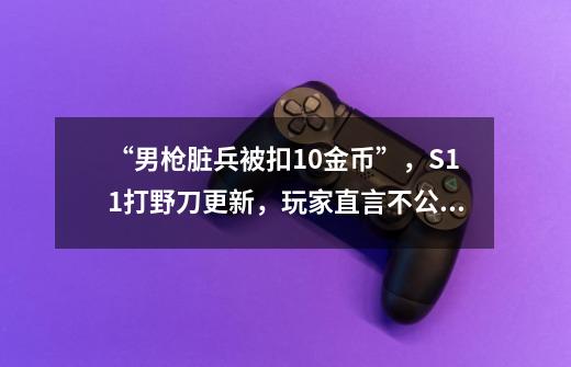 “男枪脏兵被扣10金币”,S11打野刀更新,玩家直言不公平-第1张-游戏资讯-龙启网络