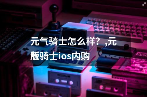 元气骑士怎么样?,元气骑士ios内购
版-第1张-游戏资讯-龙启网络