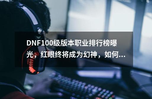 DNF100级版本职业排行榜曝光,红眼终将成为幻神,如何评价?_dnf100级职业-第1张-游戏资讯-龙启网络