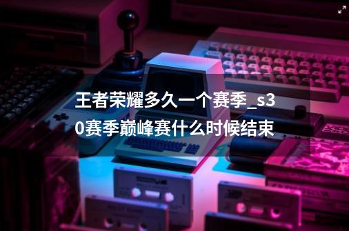 王者荣耀多久一个赛季_s30赛季巅峰赛什么时候结束-第1张-游戏资讯-龙启网络